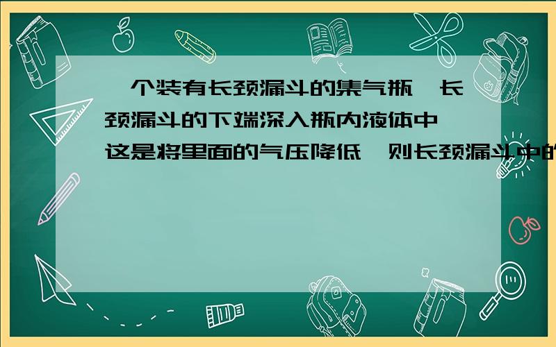 一个装有长颈漏斗的集气瓶,长颈漏斗的下端深入瓶内液体中,这是将里面的气压降低,则长颈漏斗中的液面会有何变化?（主要是图我弄不出来,所以把题改变了一下,大致意思应该不错,如有疑问