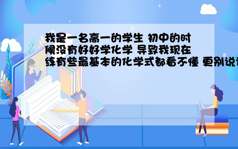 我是一名高一的学生 初中的时候没有好好学化学 导致我现在练有些最基本的化学式都看不懂 更别说计算了 现在高中上来什么也听不懂 你能告诉我需要背哪些必要的知识点么?