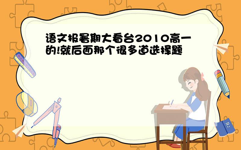 语文报暑期大看台2010高一的!就后面那个很多道选择题