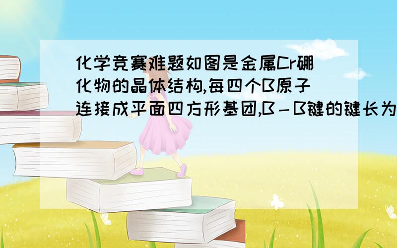 化学竞赛难题如图是金属Cr硼化物的晶体结构,每四个B原子连接成平面四方形基团,B－B键的键长为1.68A,它们处于同一高度水平上,不同高度的四方形按图中所示的方式和上下八个平面四边形基