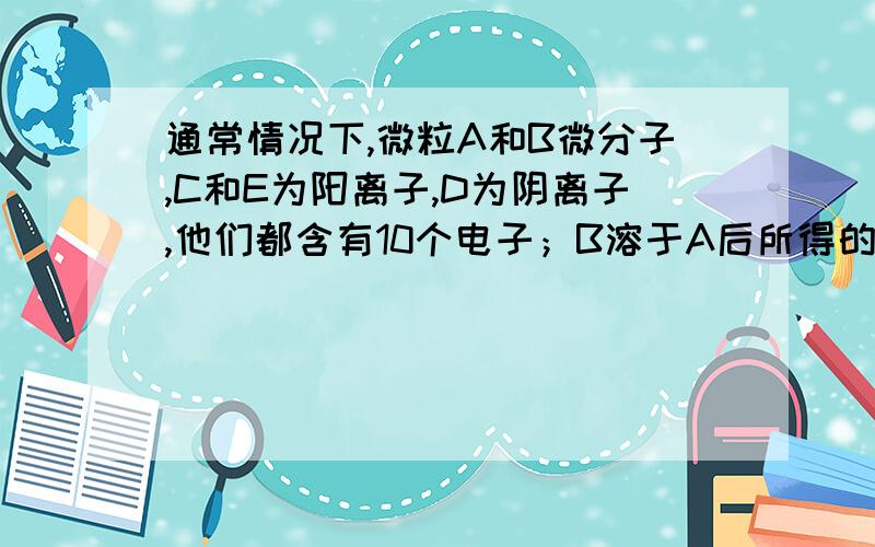 通常情况下,微粒A和B微分子,C和E为阳离子,D为阴离子,他们都含有10个电子；B溶于A后所得的物质可电离出C和D；A、B、E三种粒子反应后可得C和一种白色沉淀.请回答：《1》用化学符号表示下列