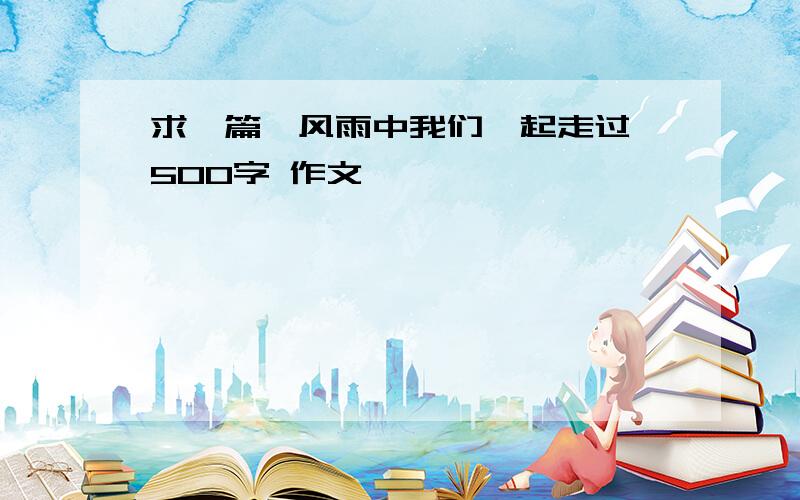 求一篇《风雨中我们一起走过》500字 作文