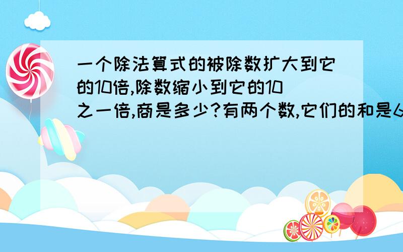 一个除法算式的被除数扩大到它的10倍,除数缩小到它的10之一倍,商是多少?有两个数,它们的和是69.3,两数相除的商是1.1,这两个数是多少和多少?