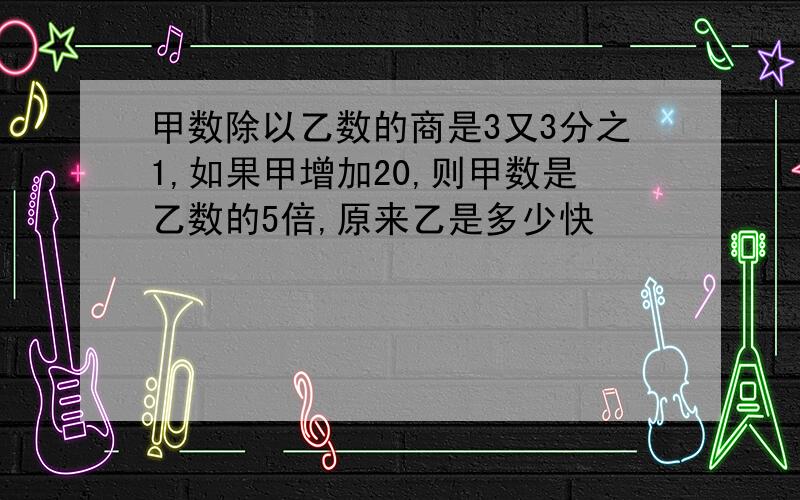 甲数除以乙数的商是3又3分之1,如果甲增加20,则甲数是乙数的5倍,原来乙是多少快