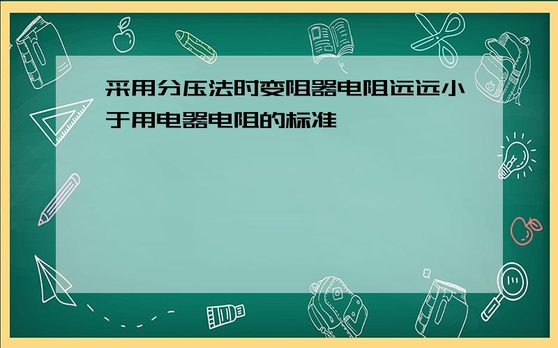 采用分压法时变阻器电阻远远小于用电器电阻的标准