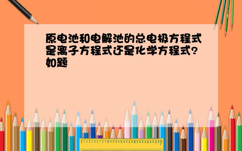 原电池和电解池的总电极方程式是离子方程式还是化学方程式?如题