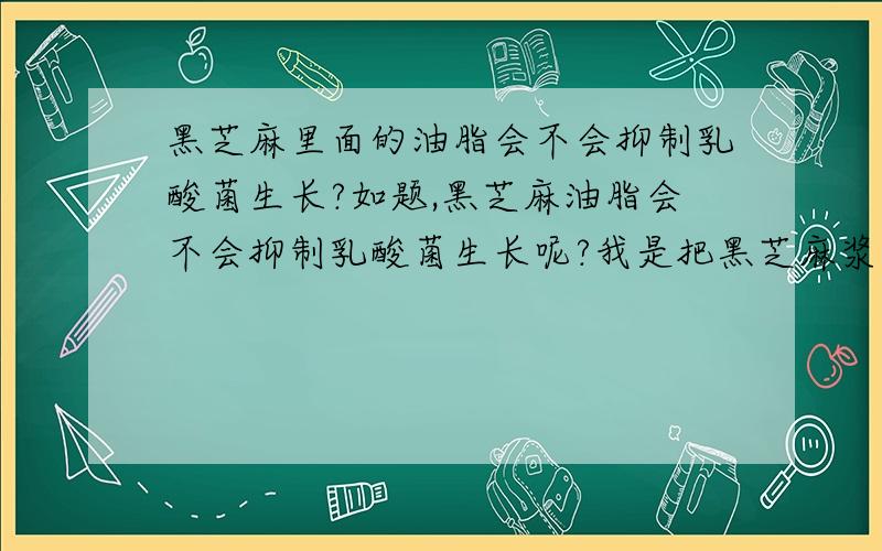 黑芝麻里面的油脂会不会抑制乳酸菌生长?如题,黑芝麻油脂会不会抑制乳酸菌生长呢?我是把黑芝麻浆倒进酸奶里面的,想知道乳酸菌会不会减少.