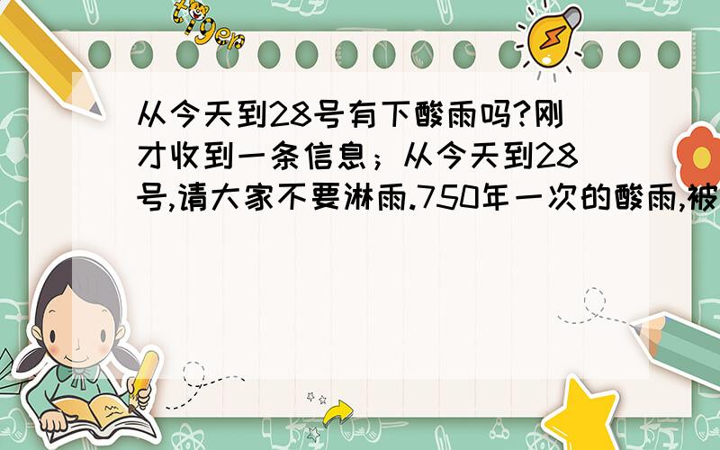 从今天到28号有下酸雨吗?刚才收到一条信息；从今天到28号,请大家不要淋雨.750年一次的酸雨,被淋到后患皮肤癌的几率很高.请大家注意,也把信息发给身边的人,做个好心人吧…是否是真的?