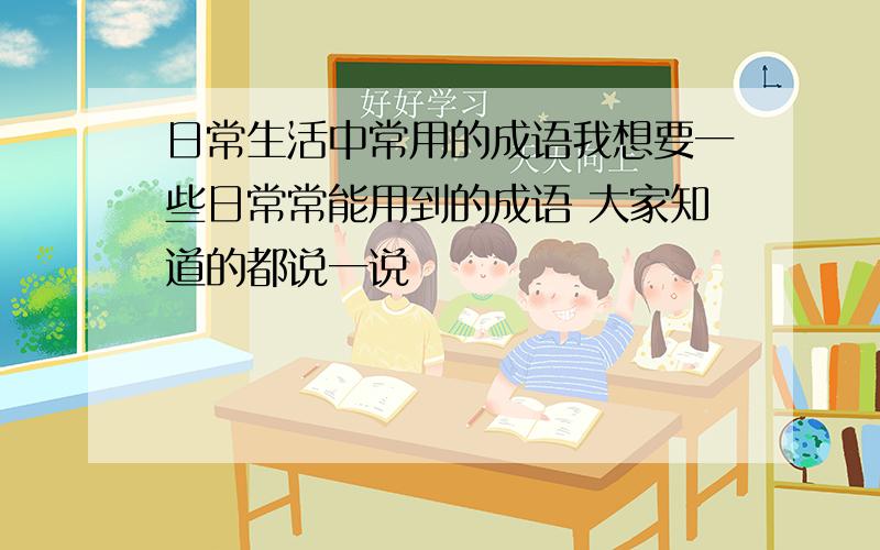 日常生活中常用的成语我想要一些日常常能用到的成语 大家知道的都说一说