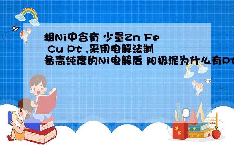 粗Ni中含有 少量Zn Fe Cu Pt ,采用电解法制备高纯度的Ni电解后 阳极泥为什么有Pt Cu 我觉得 因为Zn Fe Ni Cu 最终都会反应完,所以只剩下Pt了