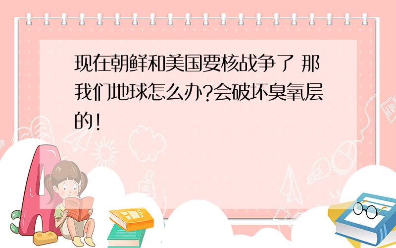 现在朝鲜和美国要核战争了 那我们地球怎么办?会破坏臭氧层的!