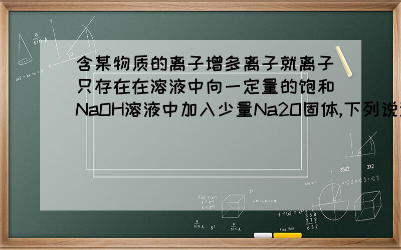 含某物质的离子增多离子就离子只存在在溶液中向一定量的饱和NaOH溶液中加入少量Na2O固体,下列说法中正确的是A．溶液中的Na+总数增大 B．溶液中的Na+总数减少C．溶质的PH值增大 D．溶液浓