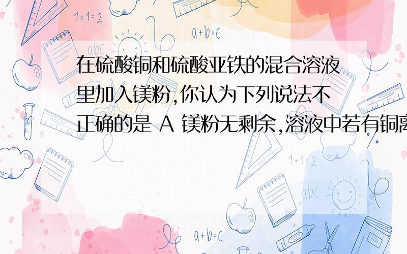 在硫酸铜和硫酸亚铁的混合溶液里加入镁粉,你认为下列说法不正确的是 A 镁粉无剩余,溶液中若有铜离子,是在硫酸铜和硫酸亚铁的混合溶液里加入镁粉,你认为下列说法不正确的是 A 镁粉无剩