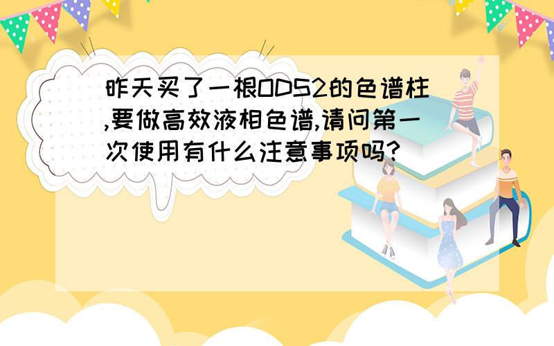 昨天买了一根ODS2的色谱柱,要做高效液相色谱,请问第一次使用有什么注意事项吗?