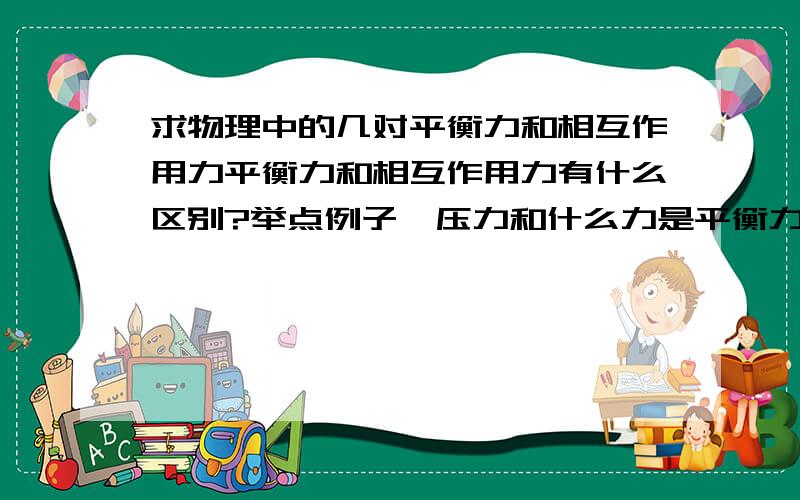 求物理中的几对平衡力和相互作用力平衡力和相互作用力有什么区别?举点例子,压力和什么力是平衡力,和什么是相互作用力,还有重力、支持力、摩擦力、推力等诸如此类