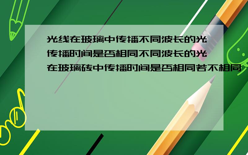 光线在玻璃中传播不同波长的光传播时间是否相同不同波长的光在玻璃砖中传播时间是否相同若不相同 是什么关系