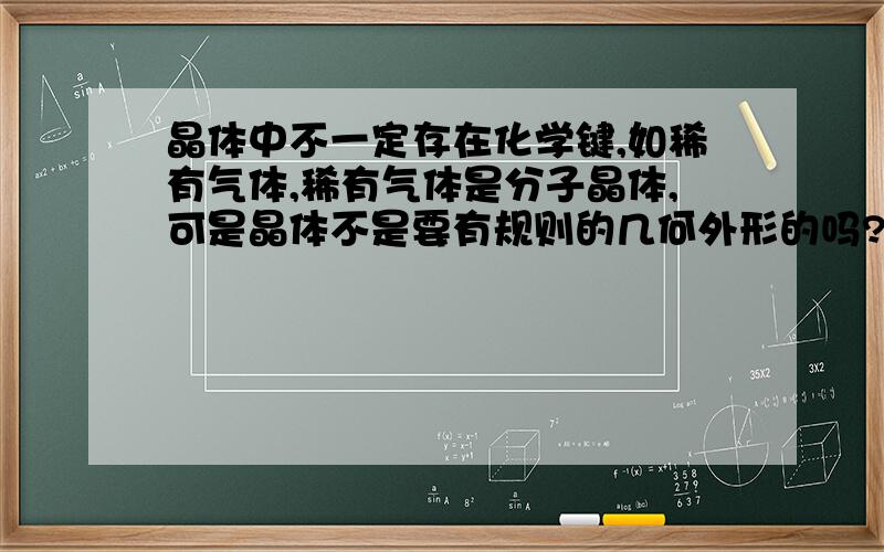 晶体中不一定存在化学键,如稀有气体,稀有气体是分子晶体,可是晶体不是要有规则的几何外形的吗?稀有气体是气体啊.