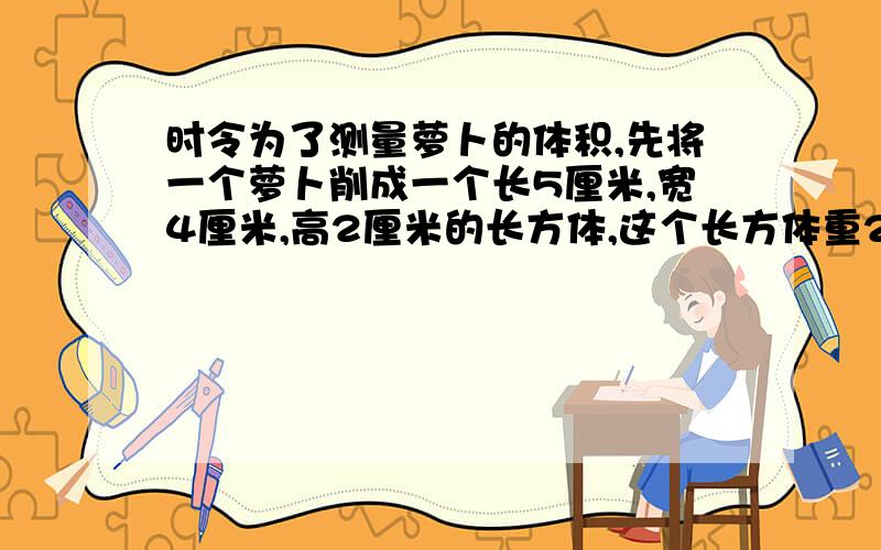 时令为了测量萝卜的体积,先将一个萝卜削成一个长5厘米,宽4厘米,高2厘米的长方体,这个长方体重20克.要测量的萝卜重320克.这个萝卜的体积是多少立方厘米?