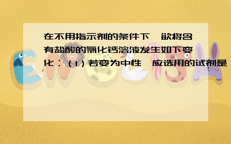 在不用指示剂的条件下,欲将含有盐酸的氯化钙溶液发生如下变化：（1）若变为中性,应选用的试剂是     ,然后过滤.（2）若变为弱碱性,应选用的试剂是       ,然后过滤.