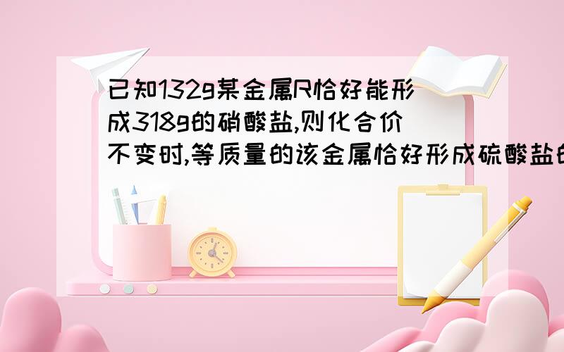 已知132g某金属R恰好能形成318g的硝酸盐,则化合价不变时,等质量的该金属恰好形成硫酸盐的质量为?带解析》》》