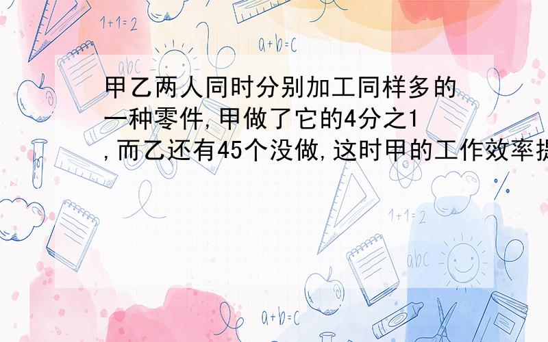 甲乙两人同时分别加工同样多的一种零件,甲做了它的4分之1,而乙还有45个没做,这时甲的工作效率提高了20%则当甲做了余下的3分之2,乙还有他原工作量的3分之1没做.两人的总工作量是多少