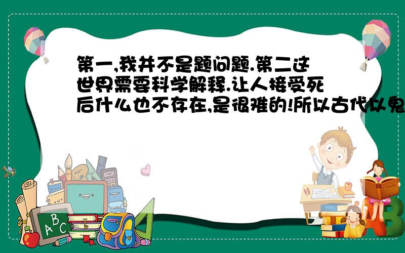 第一,我并不是题问题.第二这世界需要科学解释.让人接受死后什么也不存在,是很难的!所以古代以鬼神,让人接死亡,你懂么?