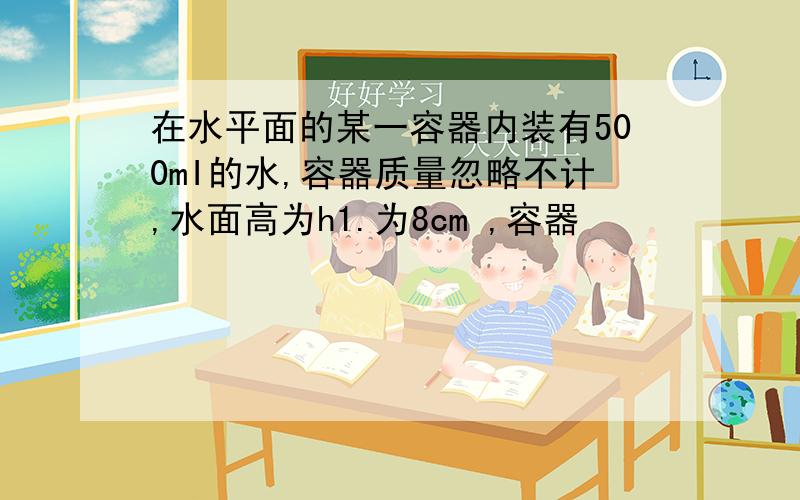 在水平面的某一容器内装有500mI的水,容器质量忽略不计,水面高为h1.为8cm ,容器