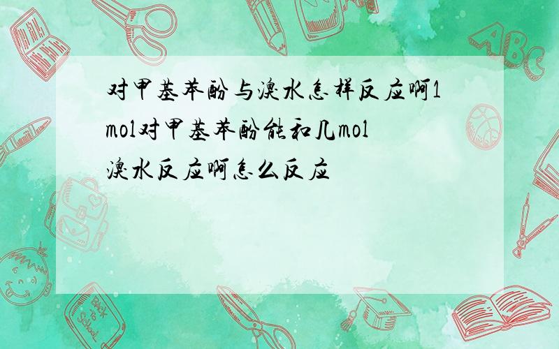 对甲基苯酚与溴水怎样反应啊1mol对甲基苯酚能和几mol溴水反应啊怎么反应