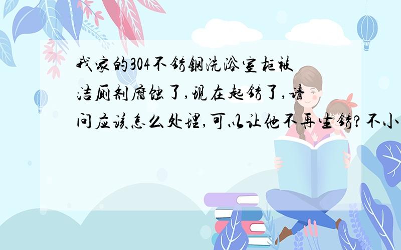 我家的304不锈钢洗浴室柜被洁厕剂腐蚀了,现在起锈了,请问应该怎么处理,可以让他不再生锈?不小心用有洁厕剂的抹布擦了浴室柜,结果上面的膜全起来了,柜里还生了锈,怎么擦都擦不掉,请问