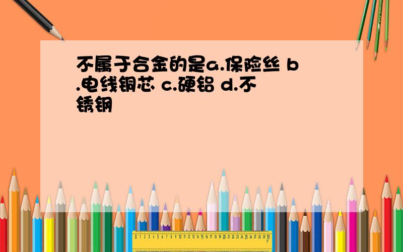 不属于合金的是a.保险丝 b.电线铜芯 c.硬铝 d.不锈钢