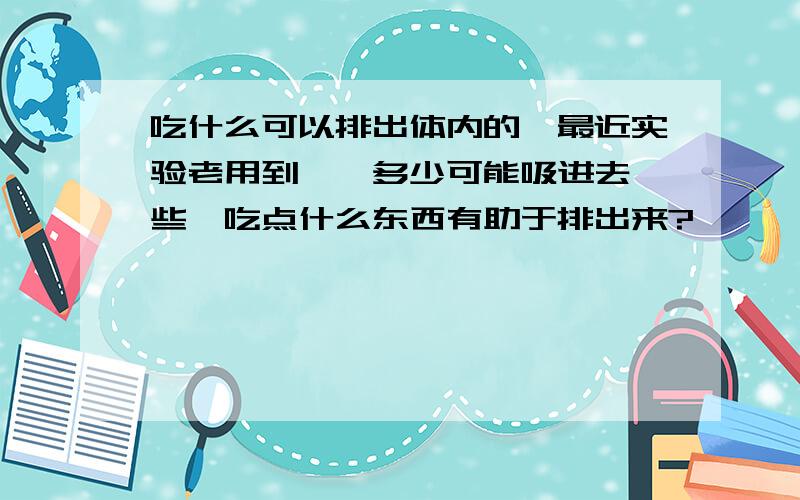 吃什么可以排出体内的苯最近实验老用到苯,多少可能吸进去一些,吃点什么东西有助于排出来?