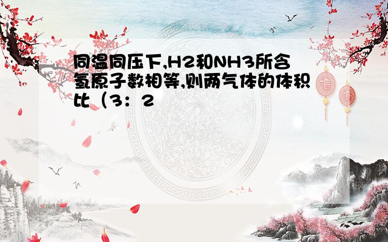 同温同压下,H2和NH3所含氢原子数相等,则两气体的体积比（3：2