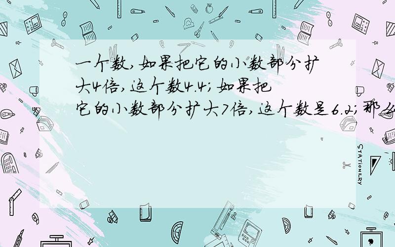 一个数,如果把它的小数部分扩大4倍,这个数4.4；如果把它的小数部分扩大7倍,这个数是6.2；那么这个小数原来是多少?