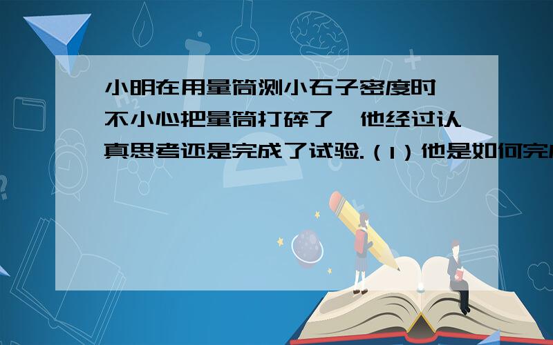 小明在用量筒测小石子密度时,不小心把量筒打碎了,他经过认真思考还是完成了试验.（1）他是如何完成的?（2）求用数学表达式表达小石子的密度