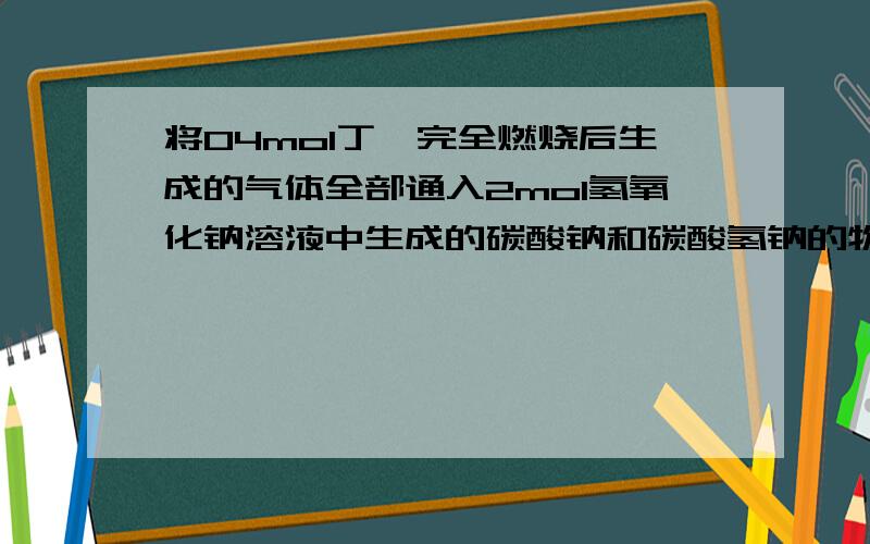 将04mol丁烷完全燃烧后生成的气体全部通入2mol氢氧化钠溶液中生成的碳酸钠和碳酸氢钠的物质的量之比是多少