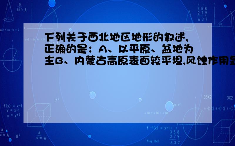 下列关于西北地区地形的叙述,正确的是：A、以平原、盆地为主B、内蒙古高原表面较平坦,风蚀作用显著C、新疆地形的特点是“两盆夹三山”D、塔克拉玛干沙漠位于准噶尔盆地内我知道A、D