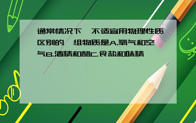 通常情况下,不适宜用物理性质区别的一组物质是A.氧气和空气B.酒精和醋C.食盐和味精