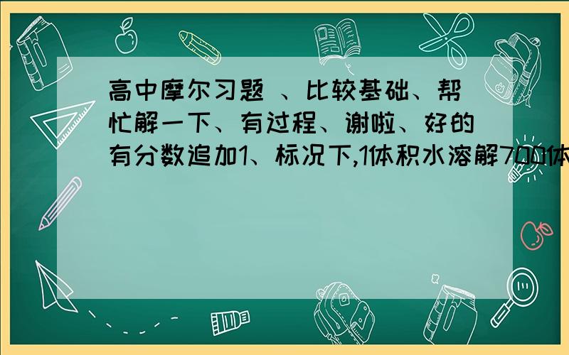 高中摩尔习题 、比较基础、帮忙解一下、有过程、谢啦、好的有分数追加1、标况下,1体积水溶解700体积氨气,所得溶液密度为0.9g每立方厘米,这种氨水的物质的量浓度和溶质的质量分数分别为