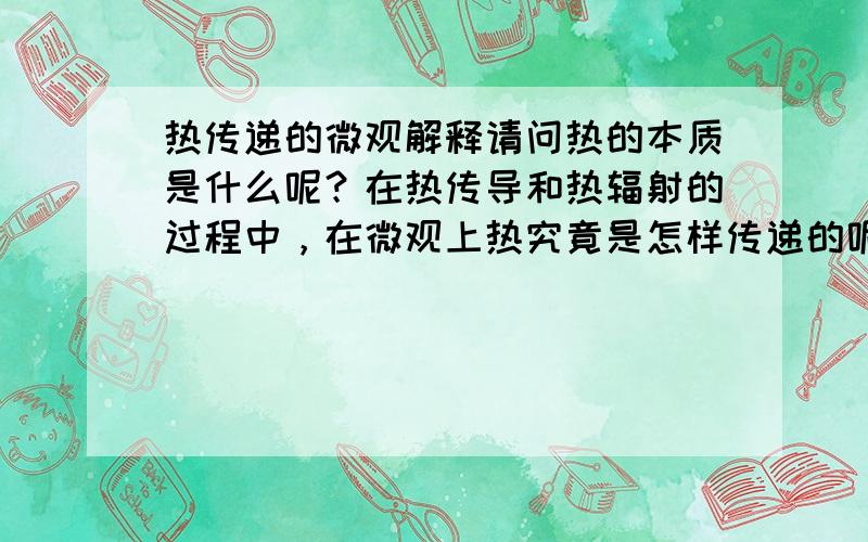 热传递的微观解释请问热的本质是什么呢？在热传导和热辐射的过程中，在微观上热究竟是怎样传递的呢？