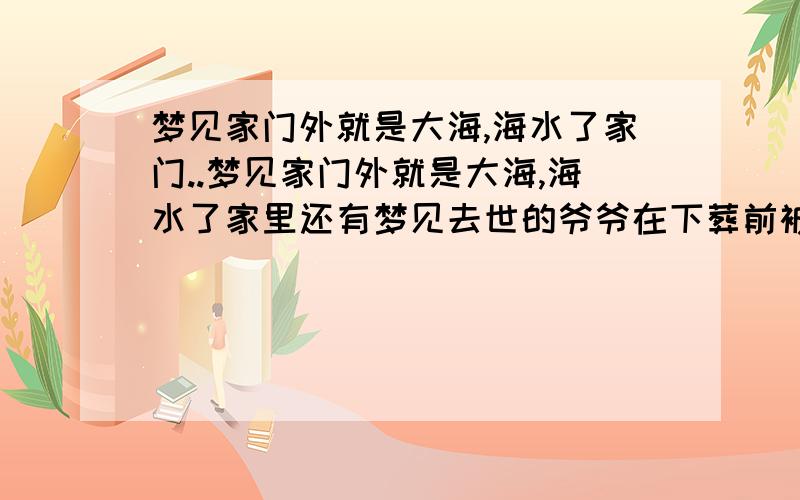 梦见家门外就是大海,海水了家门..梦见家门外就是大海,海水了家里还有梦见去世的爷爷在下葬前被人割了手臂．我看见了,很恐怖,但没看见流血．．后来有人搬来很破旧的棺材准备安葬我爷