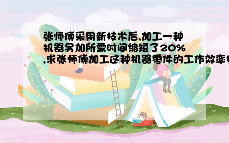 张师傅采用新技术后,加工一种机器另加所需时间缩短了20%,求张师傅加工这种机器零件的工作效率提高了百分之几?算术解 谢谢.