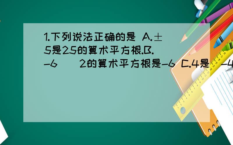 1.下列说法正确的是 A.±5是25的算术平方根.B.（-6）^2的算术平方根是-6 C.4是（-4）^2的算术平方根D.0.1的算术平方根是0.012.根号16的算术平方根是 A.4 B.±4 C.2 D.±23.一个正方形的面积是15,估计它