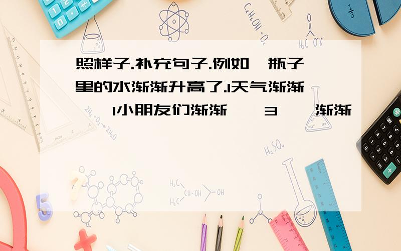 照样子.补充句子.例如,瓶子里的水渐渐升高了.1天气渐渐《》1小朋友们渐渐《》3《》渐渐《》.