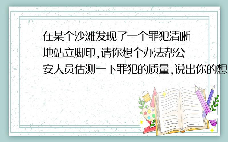 在某个沙滩发现了一个罪犯清晰地站立脚印,请你想个办法帮公安人员估测一下罪犯的质量,说出你的想法和用具与压强有关系