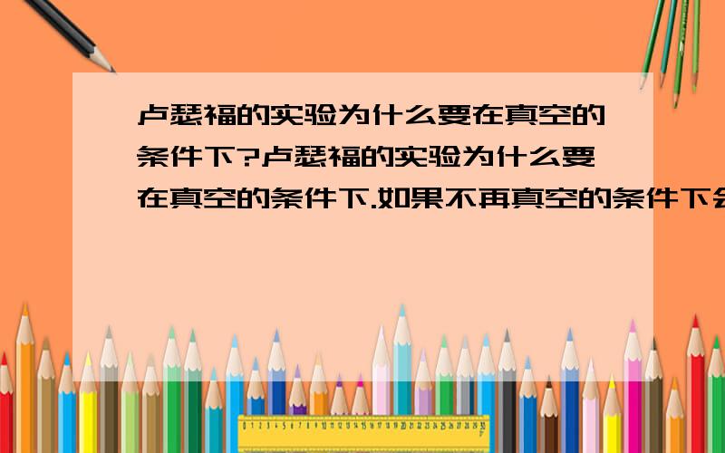 卢瑟福的实验为什么要在真空的条件下?卢瑟福的实验为什么要在真空的条件下.如果不再真空的条件下会怎样阿?.