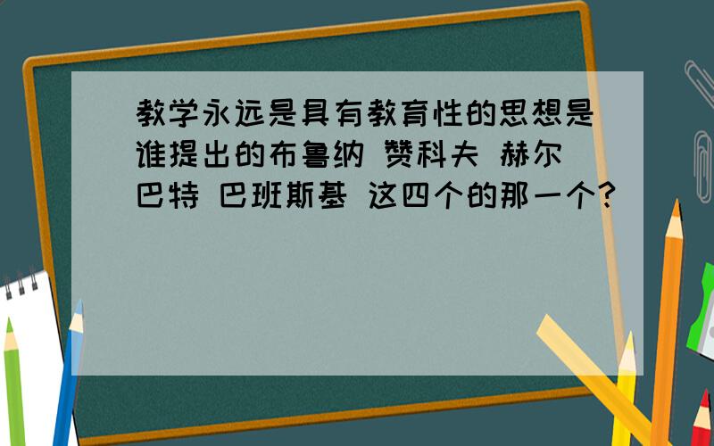 教学永远是具有教育性的思想是谁提出的布鲁纳 赞科夫 赫尔巴特 巴班斯基 这四个的那一个?