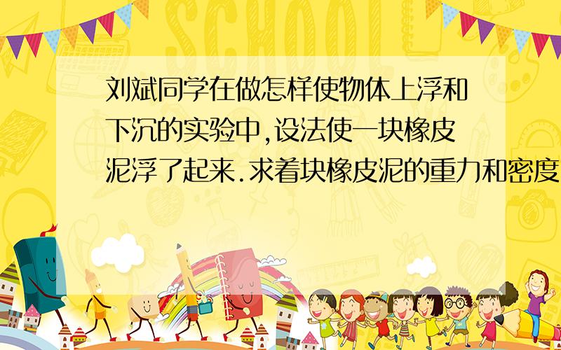 刘斌同学在做怎样使物体上浮和下沉的实验中,设法使一块橡皮泥浮了起来.求着块橡皮泥的重力和密度