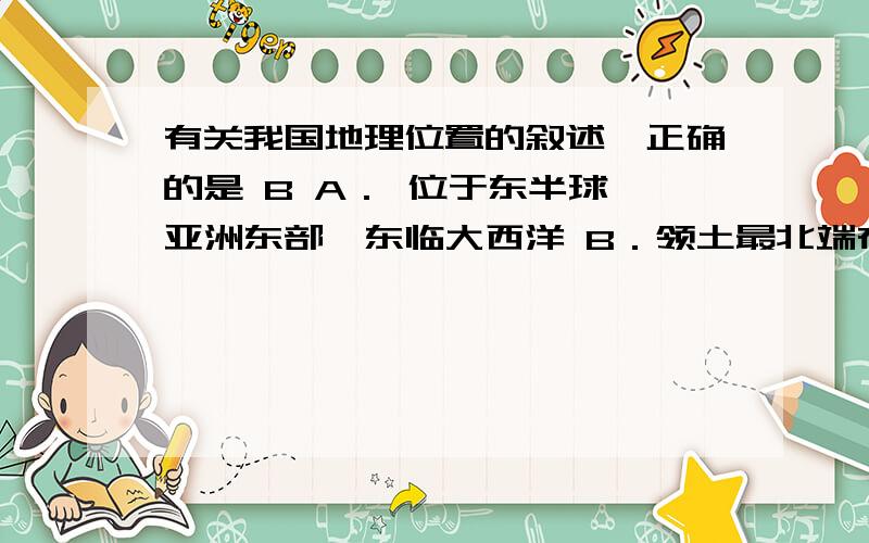 有关我国地理位置的叙述,正确的是 B A． 位于东半球,亚洲东部,东临大西洋 B．领土最北端在漠河,最南应选B