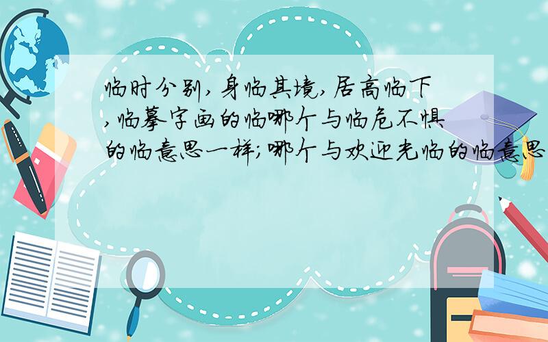 临时分别,身临其境,居高临下,临摹字画的临哪个与临危不惧的临意思一样；哪个与欢迎光临的临意思相近.