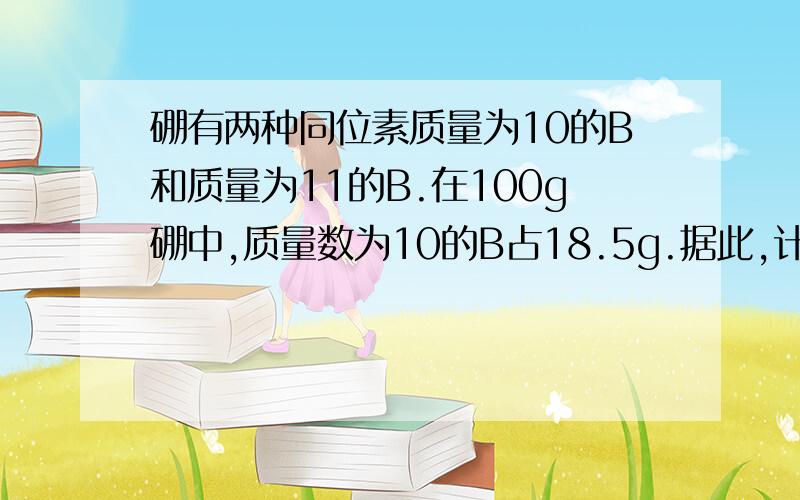 硼有两种同位素质量为10的B和质量为11的B.在100g硼中,质量数为10的B占18.5g.据此,计算出硼元素的相对原子质量.